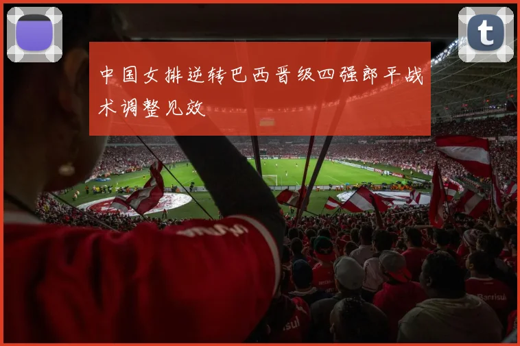 中国女排逆转巴西晋级四强郎平战术调整见效