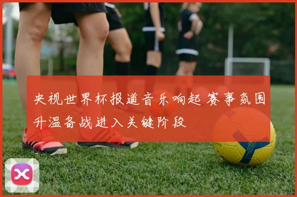央视世界杯报道音乐响起 赛事氛围升温备战进入关键阶段