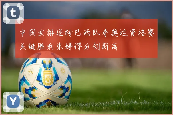 中国女排逆转巴西队夺奥运资格赛关键胜利朱婷得分创新高