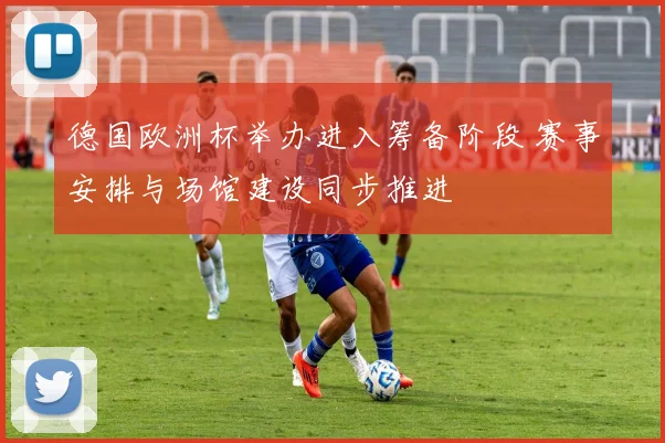 德国欧洲杯举办进入筹备阶段 赛事安排与场馆建设同步推进