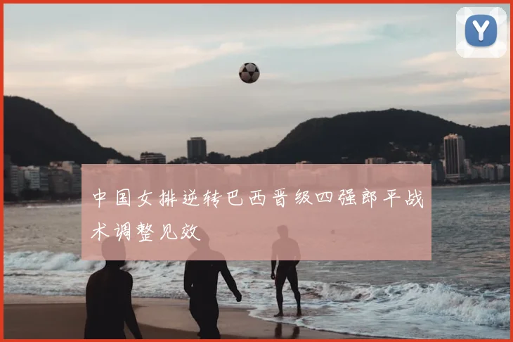 中国女排逆转巴西晋级四强郎平战术调整见效