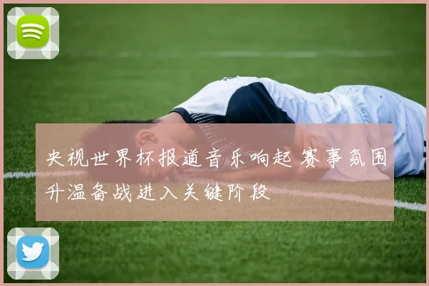 央视世界杯报道音乐响起 赛事氛围升温备战进入关键阶段