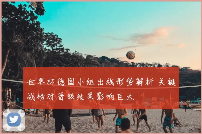 世界杯德国小组出线形势解析 关键战绩对晋级结果影响巨大