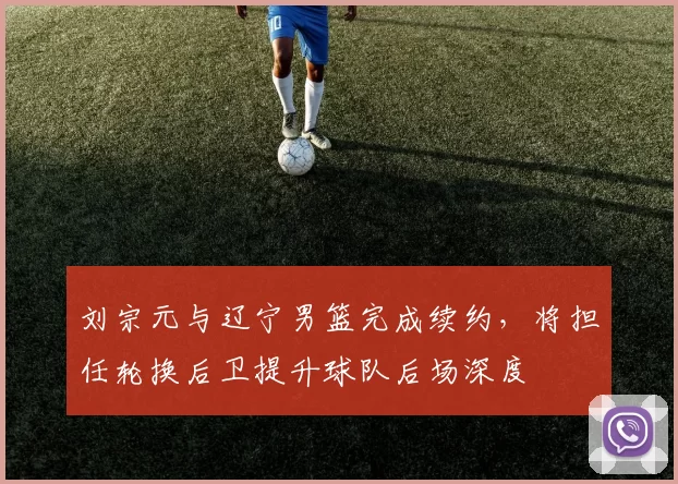 刘宗元与辽宁男篮完成续约，将担任轮换后卫提升球队后场深度