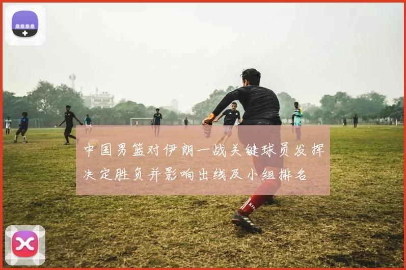 中国男篮对伊朗一战关键球员发挥决定胜负并影响出线及小组排名