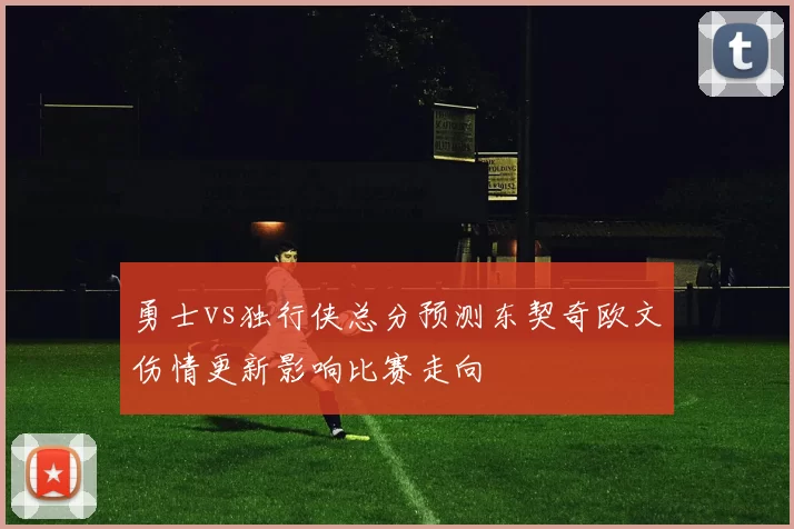 勇士vs独行侠总分预测东契奇欧文伤情更新影响比赛走向