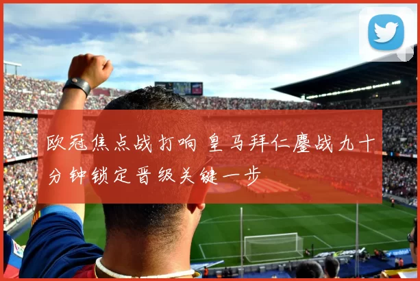 欧冠焦点战打响 皇马拜仁鏖战九十分钟锁定晋级关键一步