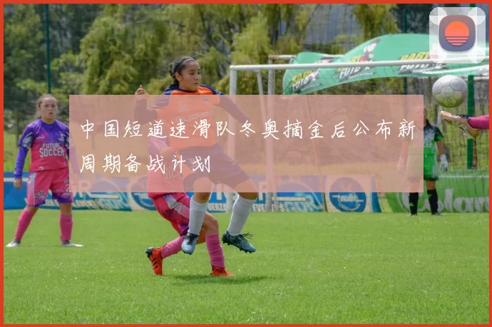 中国短道速滑队冬奥摘金后公布新周期备战计划