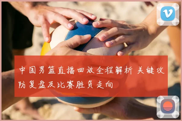 中国男篮直播回放全程解析 关键攻防复盘及比赛胜负走向