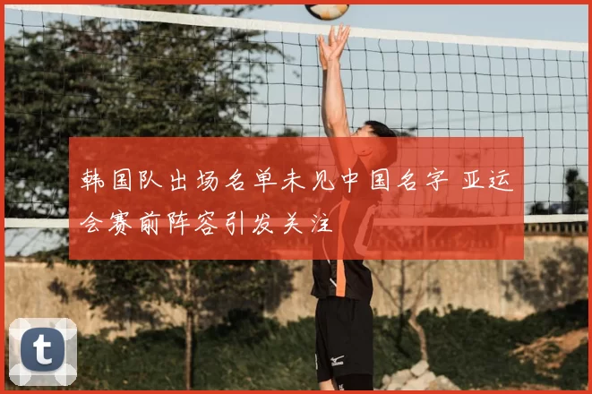 韩国队出场名单未见中国名字 亚运会赛前阵容引发关注