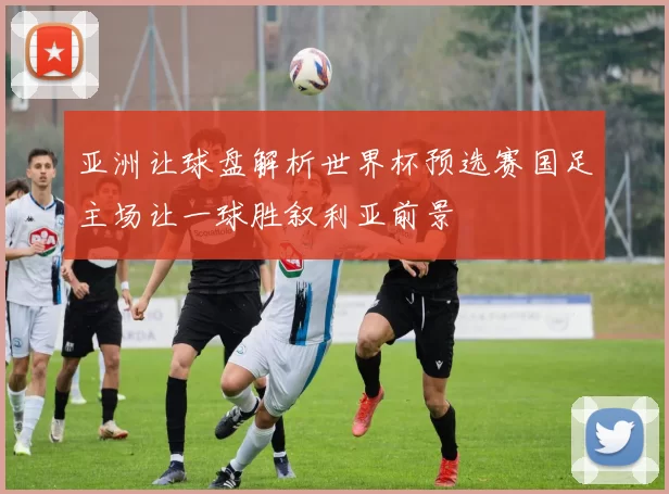 亚洲让球盘解析世界杯预选赛国足主场让一球胜叙利亚前景