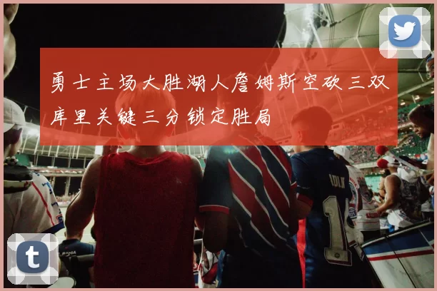 勇士主场大胜湖人詹姆斯空砍三双库里关键三分锁定胜局