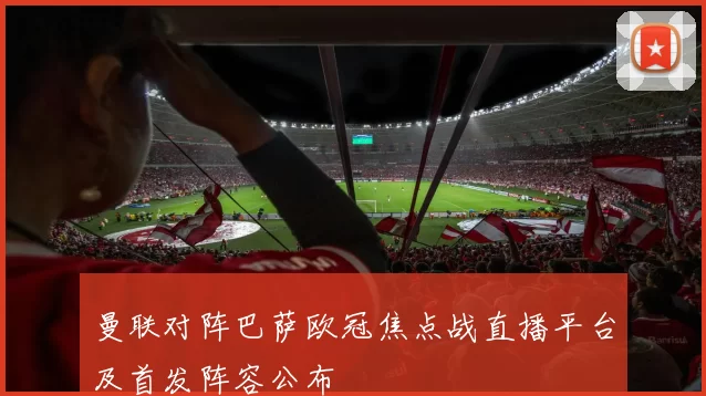 曼联对阵巴萨欧冠焦点战直播平台及首发阵容公布