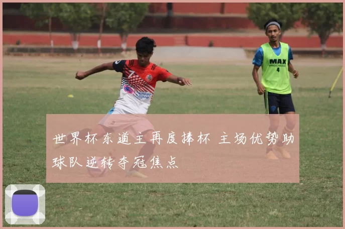 世界杯东道主再度捧杯 主场优势助球队逆转夺冠焦点