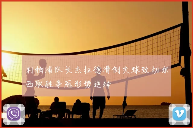 利物浦队长杰拉德滑倒失球致切尔西取胜争冠形势逆转