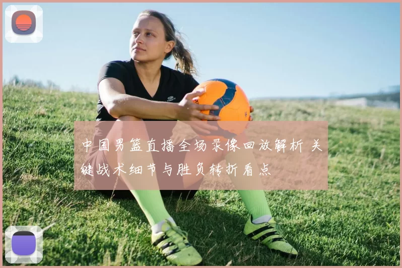 中国男篮直播全场录像回放解析 关键战术细节与胜负转折看点