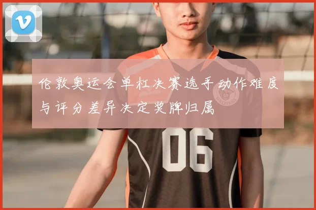 伦敦奥运会单杠决赛选手动作难度与评分差异决定奖牌归属