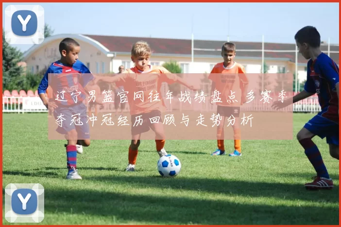 辽宁男篮官网往年战绩盘点 多赛季夺冠冲冠经历回顾与走势分析