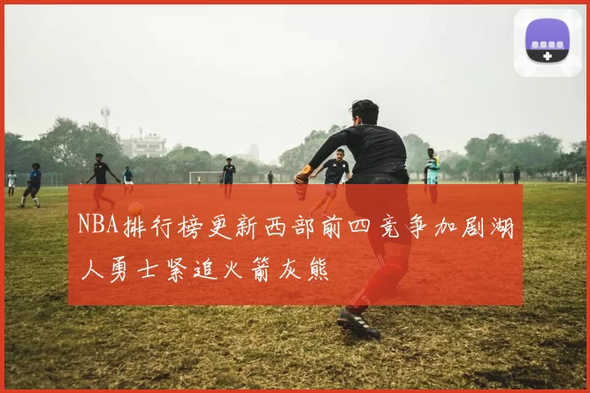 NBA排行榜更新西部前四竞争加剧湖人勇士紧追火箭灰熊