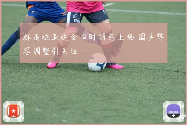 林高远亚运会临时顶包上场 国乒阵容调整引关注